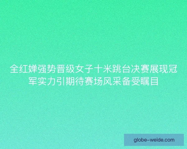 全红婵强势晋级女子十米跳台决赛展现冠军实力引期待赛场风采备受瞩目