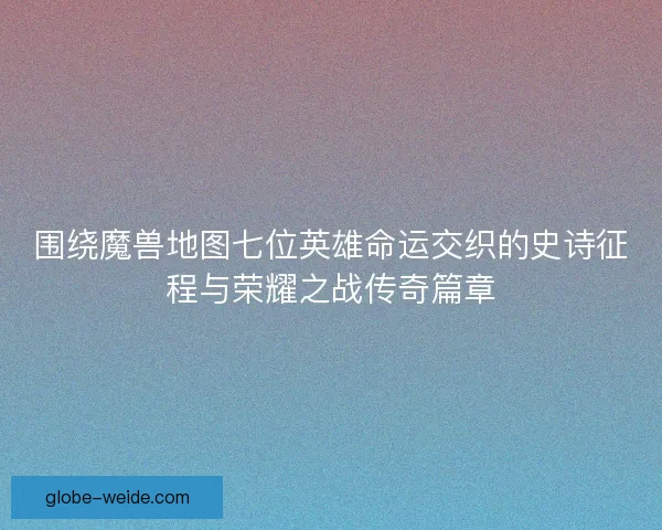 围绕魔兽地图七位英雄命运交织的史诗征程与荣耀之战传奇篇章